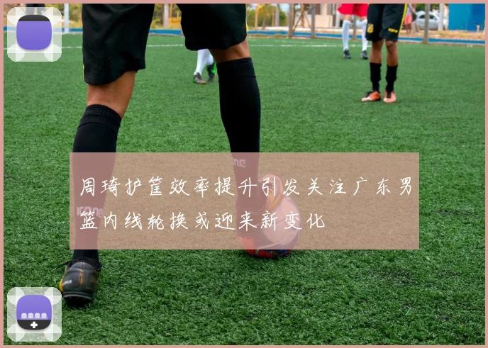 周琦护筐效率提升引发关注广东男篮内线轮换或迎来新变化