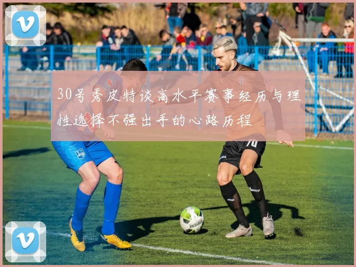 30号秀皮特谈高水平赛事经历与理性选择不强出手的心路历程
