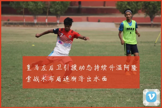 皇马左后卫引援动态持续升温阿隆索战术布局逐渐浮出水面