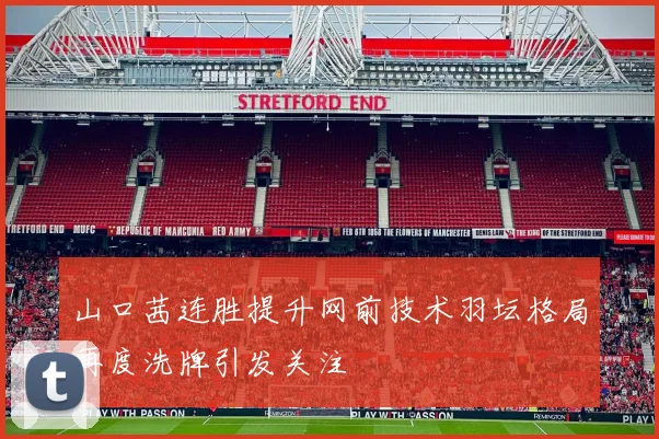 山口茜连胜提升网前技术羽坛格局再度洗牌引发关注