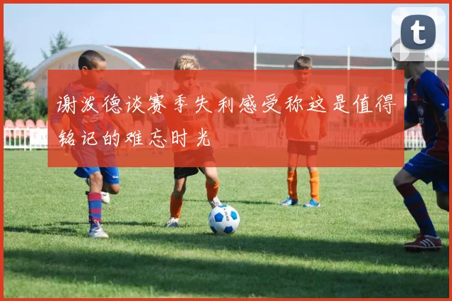 谢泼德谈赛季失利感受称这是值得铭记的难忘时光