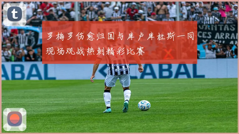 罗梅罗伤愈归国与库卢库杜斯一同现场观战热刺精彩比赛