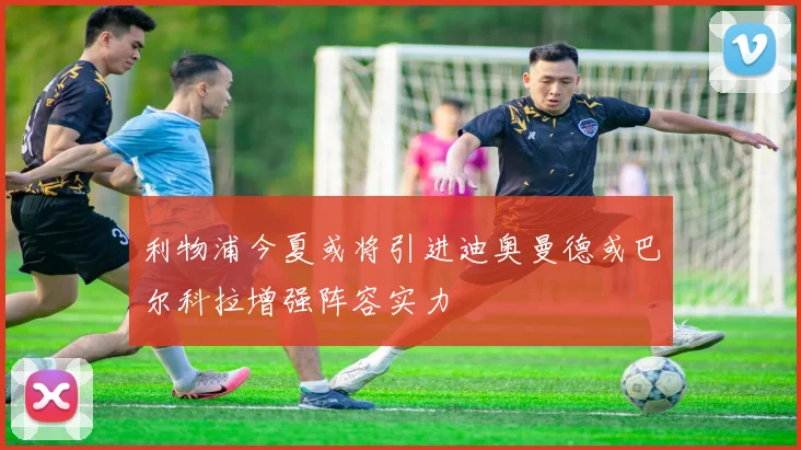 利物浦今夏或将引进迪奥曼德或巴尔科拉增强阵容实力