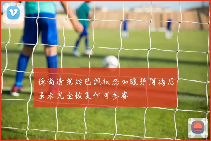 德尚透露姆巴佩状态回暖楚阿梅尼虽未完全恢复但可参赛