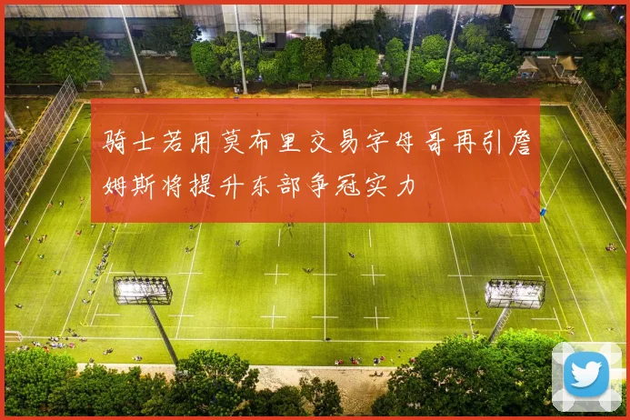 骑士若用莫布里交易字母哥再引詹姆斯将提升东部争冠实力