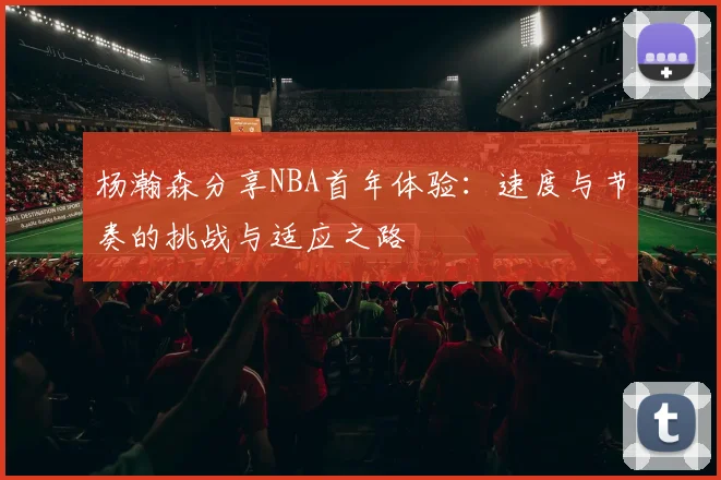 杨瀚森分享NBA首年体验：速度与节奏的挑战与适应之路
