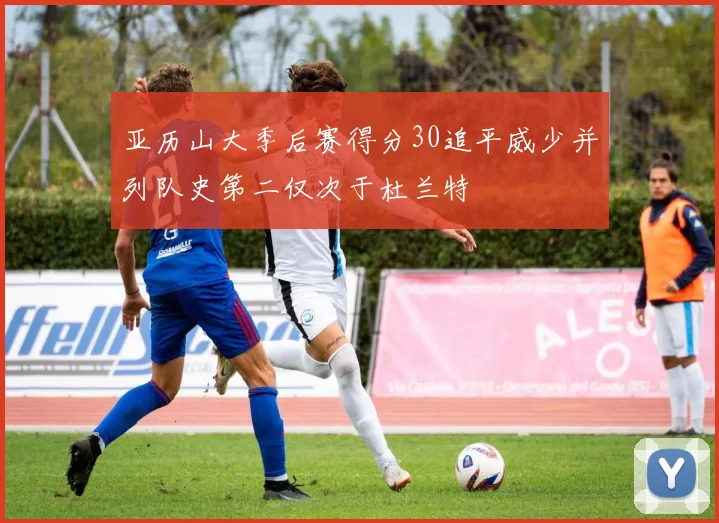 亚历山大季后赛得分30追平威少并列队史第二仅次于杜兰特