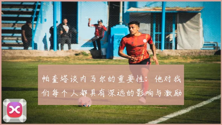 帕奎塔谈内马尔的重要性：他对我们每个人都具有深远的影响与激励