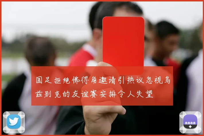国足拒绝佛得角邀请引热议忽视乌兹别克的友谊赛安排令人失望
