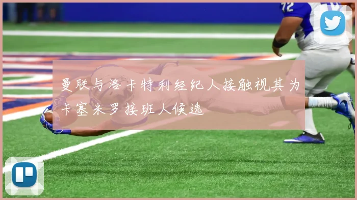 曼联与洛卡特利经纪人接触视其为卡塞米罗接班人候选