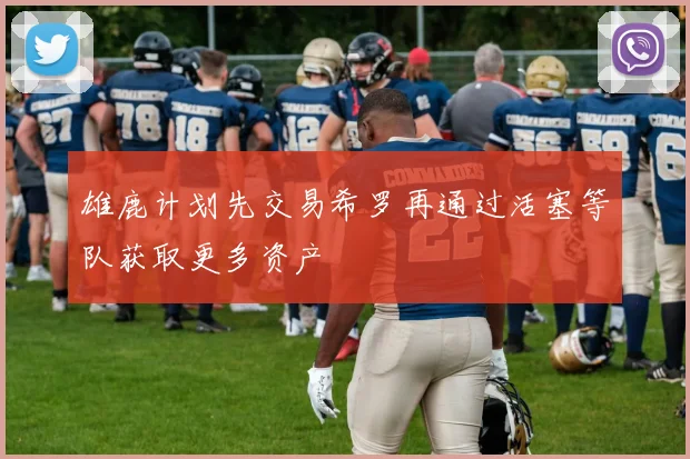 雄鹿计划先交易希罗再通过活塞等队获取更多资产