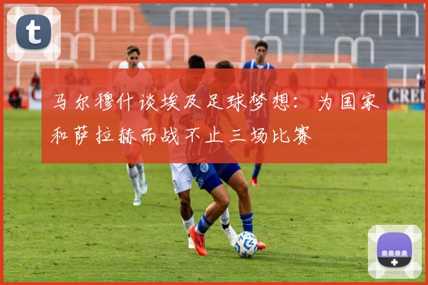 马尔穆什谈埃及足球梦想：为国家和萨拉赫而战不止三场比赛