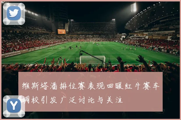 维斯塔潘排位赛表现回暖红牛赛车调校引发广泛讨论与关注