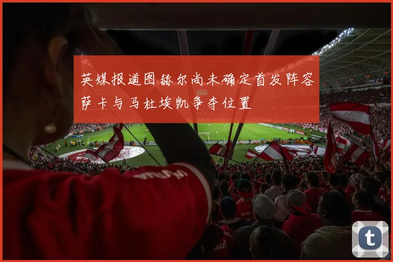 英媒报道图赫尔尚未确定首发阵容萨卡与马杜埃凯争夺位置