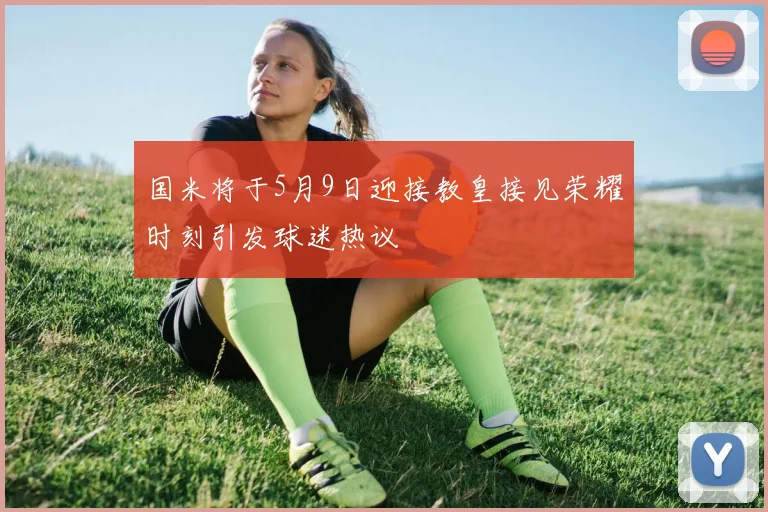 国米将于5月9日迎接教皇接见荣耀时刻引发球迷热议
