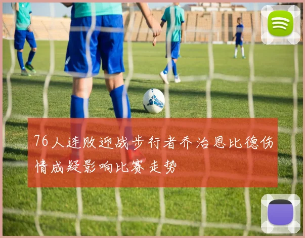 76人连败迎战步行者乔治恩比德伤情成疑影响比赛走势