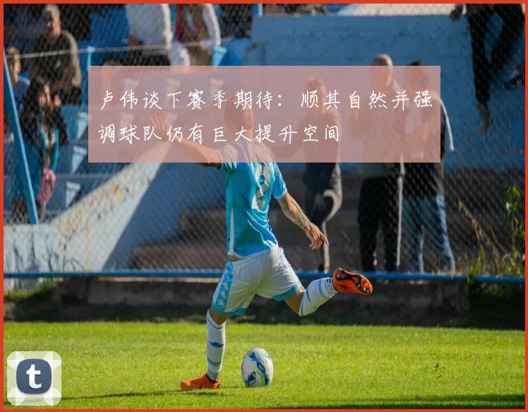 卢伟谈下赛季期待：顺其自然并强调球队仍有巨大提升空间