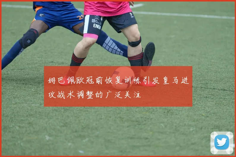 姆巴佩欧冠前恢复训练引发皇马进攻战术调整的广泛关注