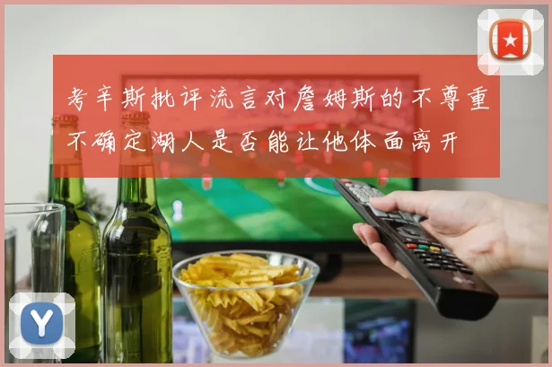 考辛斯批评流言对詹姆斯的不尊重不确定湖人是否能让他体面离开