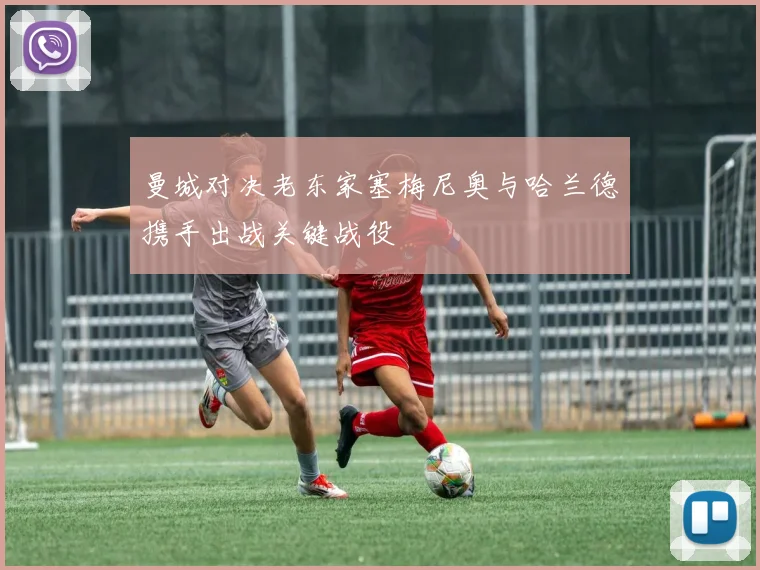 曼城对决老东家塞梅尼奥与哈兰德携手出战关键战役