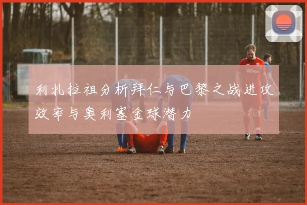 利扎拉祖分析拜仁与巴黎之战进攻效率与奥利塞金球潜力
