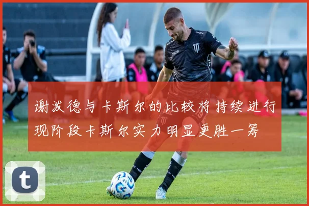 谢泼德与卡斯尔的比较将持续进行现阶段卡斯尔实力明显更胜一筹