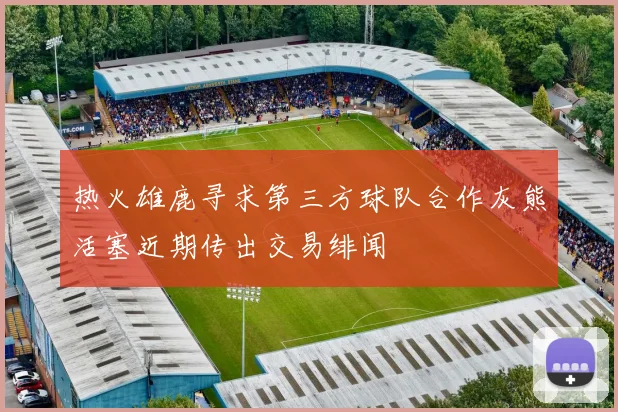 热火雄鹿寻求第三方球队合作灰熊活塞近期传出交易绯闻