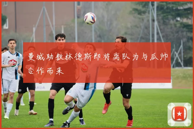 曼城助教林德斯即将离队为与瓜帅合作而来