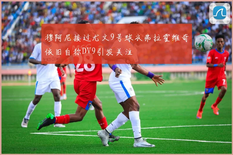 穆阿尼接过尤文9号球衣弗拉霍维奇依旧自称DV9引发关注