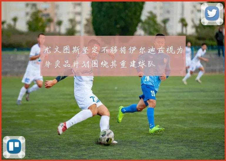 尤文图斯坚定不移将伊尔迪兹视为非卖品计划围绕其重建球队
